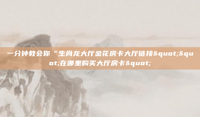 一分钟教会你“生肖龙大厅金花房卡大厅链接""在哪里购买大厅房卡"