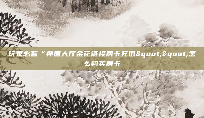 玩家必看“神盾大厅金花链接房卡充值""怎么购买房卡