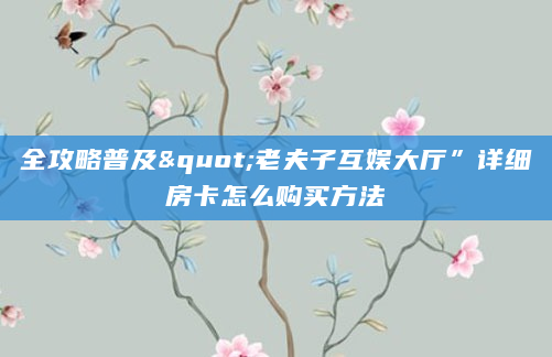 全攻略普及"老夫子互娱大厅”详细房卡怎么购买方法