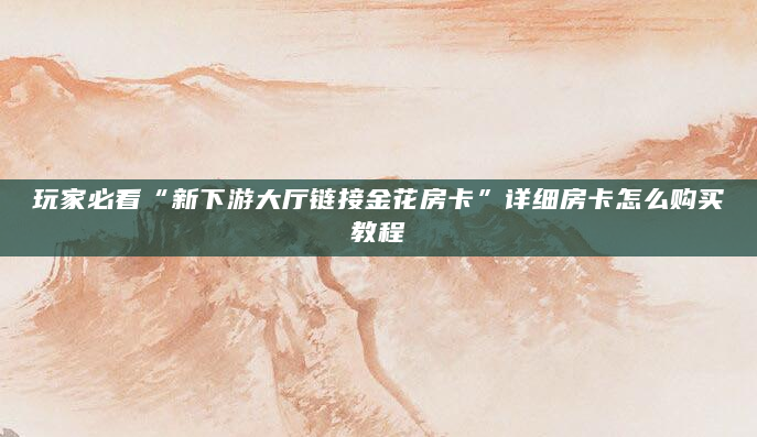 玩家必看“新下游大厅链接金花房卡”详细房卡怎么购买教程