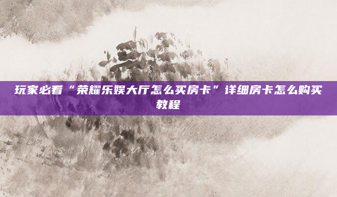 玩家必看“荣耀乐娱大厅怎么买房卡”详细房卡怎么购买教程