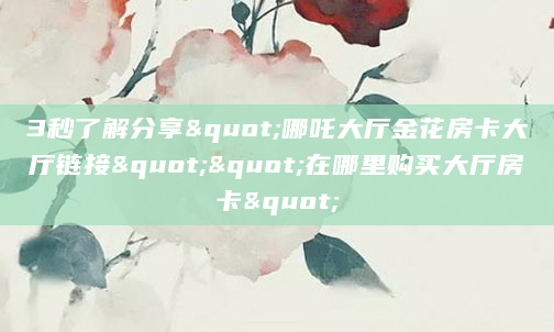 3秒了解分享"哪吒大厅金花房卡大厅链接""在哪里购买大厅房卡"