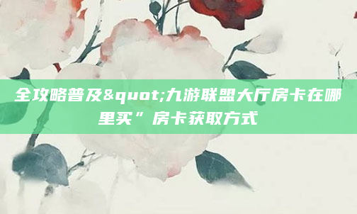 全攻略普及"九游联盟大厅房卡在哪里买”房卡获取方式