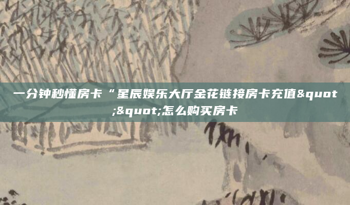 一分钟秒懂房卡“星辰娱乐大厅金花链接房卡充值""怎么购买房卡