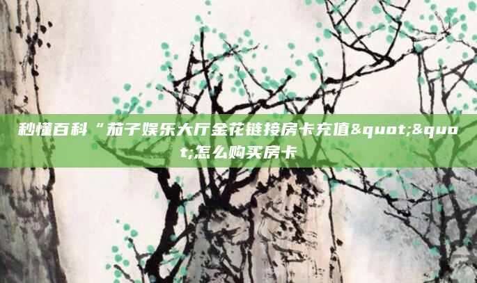 秒懂百科“茄子娱乐大厅金花链接房卡充值""怎么购买房卡