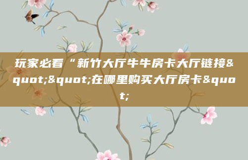 玩家必看“新竹大厅牛牛房卡大厅链接""在哪里购买大厅房卡"