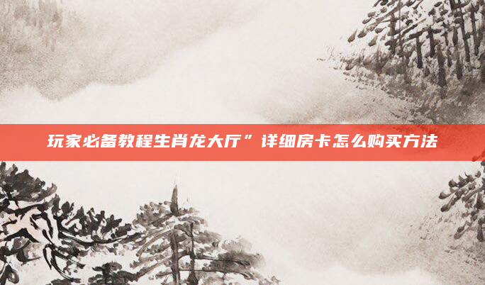 玩家必备教程生肖龙大厅”详细房卡怎么购买方法