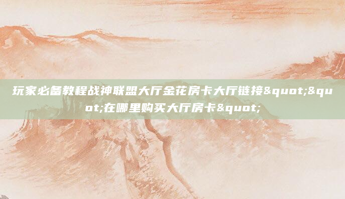 玩家必备教程战神联盟大厅金花房卡大厅链接""在哪里购买大厅房卡"