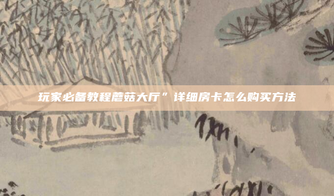 玩家必备教程蘑菇大厅”详细房卡怎么购买方法