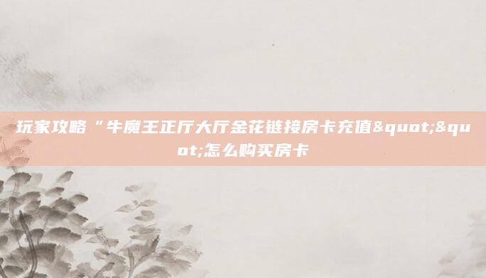 玩家攻略“牛魔王正厅大厅金花链接房卡充值""怎么购买房卡