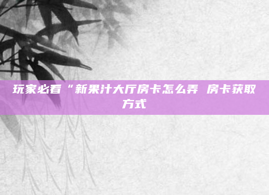 玩家必看“新果汁大厅房卡怎么弄 房卡获取方式