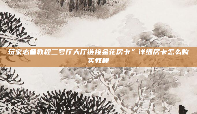 玩家必备教程二号厅大厅链接金花房卡”详细房卡怎么购买教程