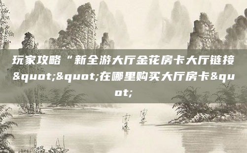 玩家攻略“新全游大厅金花房卡大厅链接""在哪里购买大厅房卡"