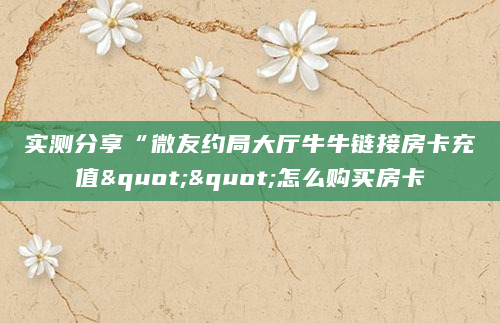 实测分享“微友约局大厅牛牛链接房卡充值""怎么购买房卡