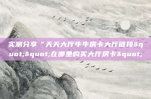 实测分享“天天大厅牛牛房卡大厅链接""在哪里购买大厅房卡"