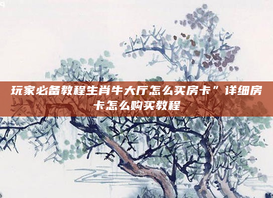 玩家必备教程生肖牛大厅怎么买房卡”详细房卡怎么购买教程