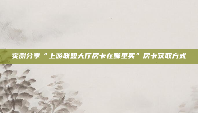 实测分享“上游联盟大厅房卡在哪里买”房卡获取方式