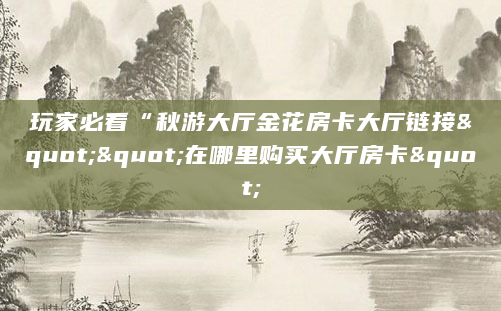 玩家必看“秋游大厅金花房卡大厅链接""在哪里购买大厅房卡"