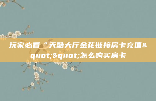 玩家必看“天酷大厅金花链接房卡充值""怎么购买房卡