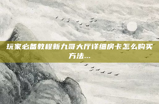 玩家必备教程新九哥大厅详细房卡怎么购买方法...