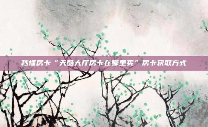 秒懂房卡“天酷大厅房卡在哪里买”房卡获取方式