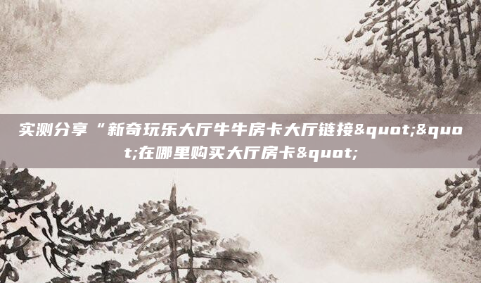 实测分享“新奇玩乐大厅牛牛房卡大厅链接""在哪里购买大厅房卡"