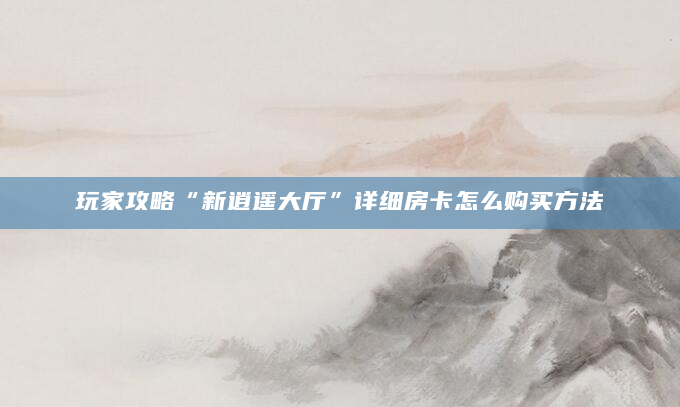 玩家攻略“新逍遥大厅”详细房卡怎么购买方法