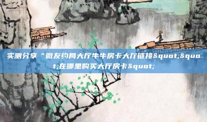 实测分享“微友约局大厅牛牛房卡大厅链接""在哪里购买大厅房卡"