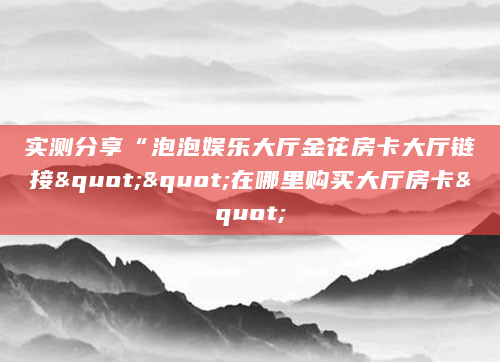 实测分享“泡泡娱乐大厅金花房卡大厅链接""在哪里购买大厅房卡"
