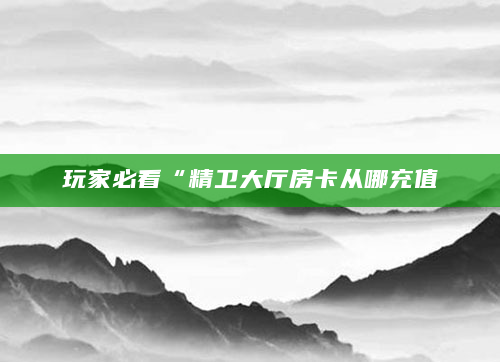 玩家必看“精卫大厅房卡从哪充值