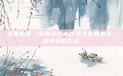 玩家必看“至尊正厅大厅房卡在哪里买”房卡获取方式