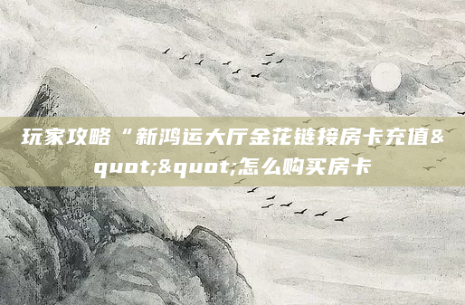 玩家攻略“新鸿运大厅金花链接房卡充值""怎么购买房卡
