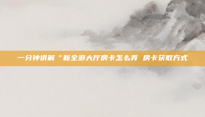 一分钟讲解“新全游大厅房卡怎么弄 房卡获取方式