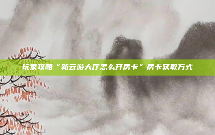 玩家攻略“新云游大厅怎么开房卡”房卡获取方式