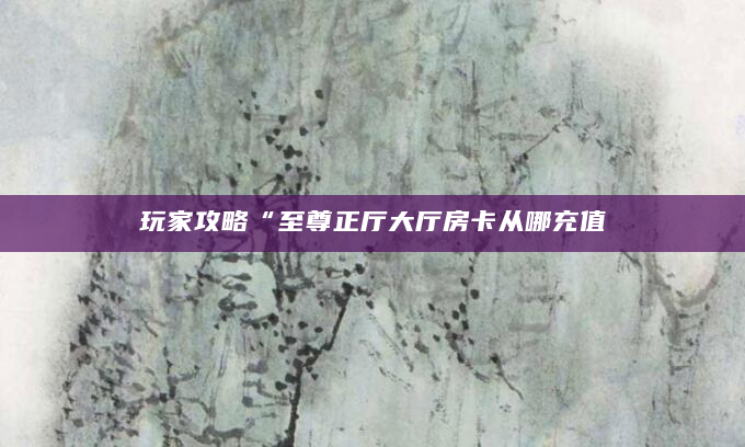 玩家攻略“至尊正厅大厅房卡从哪充值