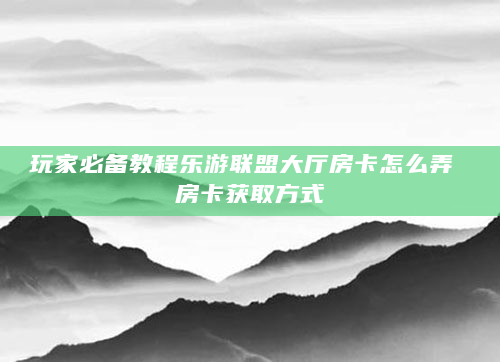 玩家必备教程乐游联盟大厅房卡怎么弄 房卡获取方式