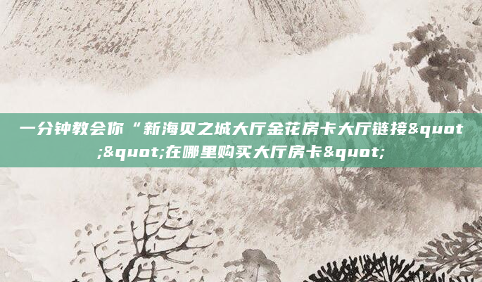 一分钟教会你“新海贝之城大厅金花房卡大厅链接""在哪里购买大厅房卡"
