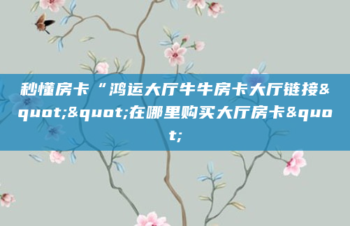 秒懂房卡“鸿运大厅牛牛房卡大厅链接""在哪里购买大厅房卡"