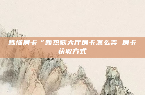 秒懂房卡“新热歌大厅房卡怎么弄 房卡获取方式