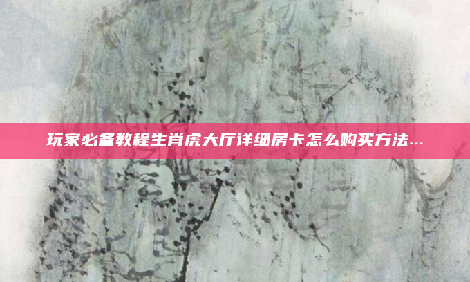 玩家必备教程生肖虎大厅详细房卡怎么购买方法...