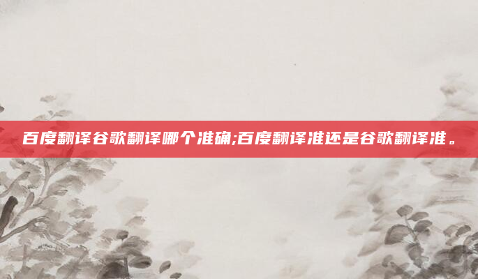百度翻译谷歌翻译哪个准确;百度翻译准还是谷歌翻译准。