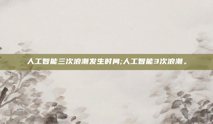 人工智能三次浪潮发生时间;人工智能3次浪潮。