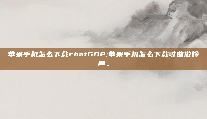 苹果手机怎么下载chatGDP;苹果手机怎么下载歌曲做铃声。