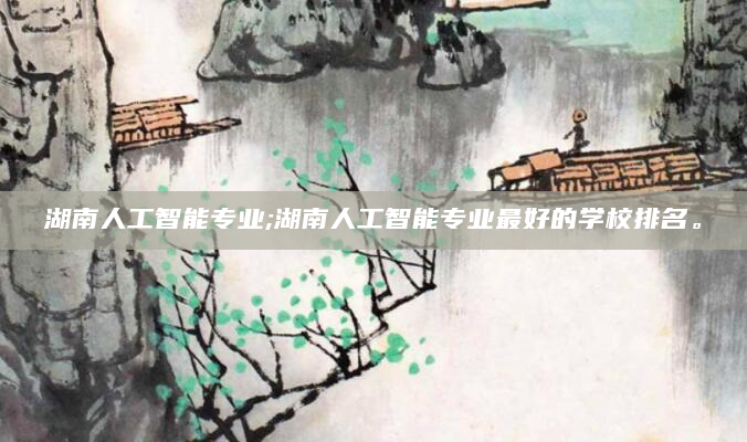 湖南人工智能专业;湖南人工智能专业最好的学校排名。