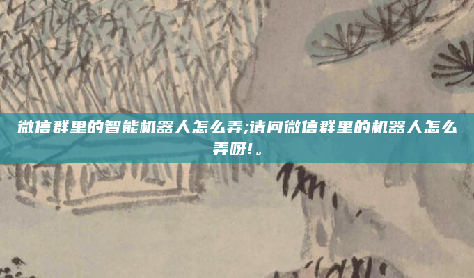 微信群里的智能机器人怎么弄;请问微信群里的机器人怎么弄呀!。