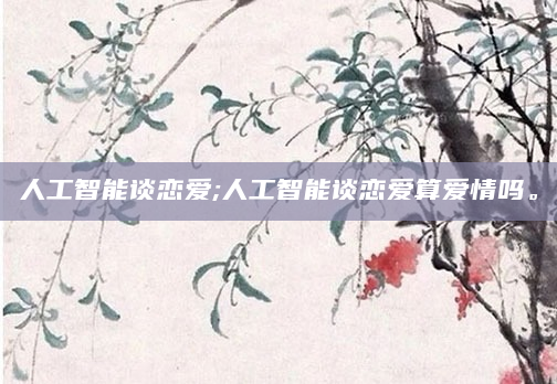 人工智能谈恋爱;人工智能谈恋爱算爱情吗。