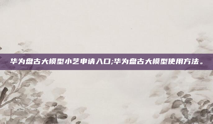 华为盘古大模型小艺申请入口;华为盘古大模型使用方法。