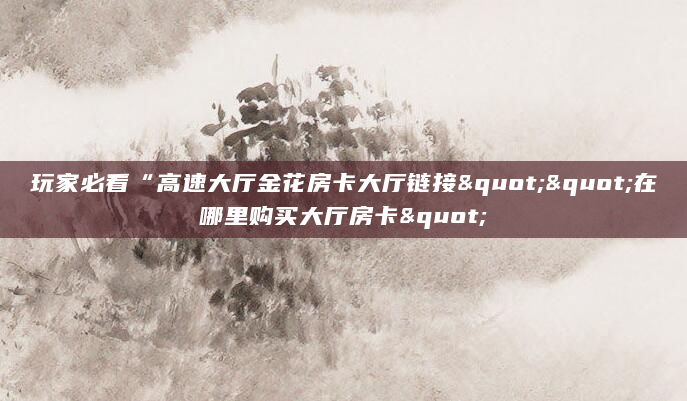 玩家必看“高速大厅金花房卡大厅链接""在哪里购买大厅房卡"