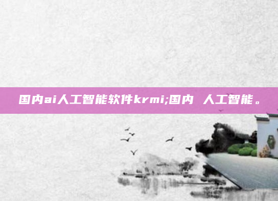 国内ai人工智能软件krmi;国内 人工智能。
