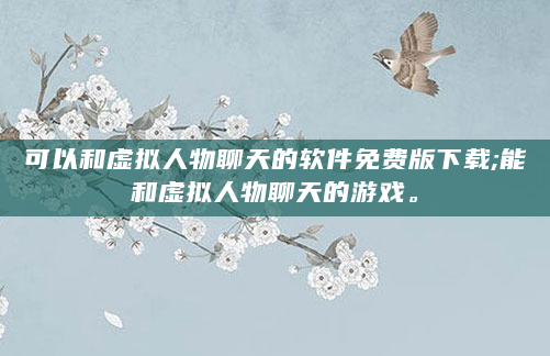可以和虚拟人物聊天的软件免费版下载;能和虚拟人物聊天的游戏。